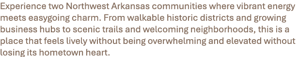 Experience two Northwest Arkansas communities where vibrant energy meets easygoing charm. From walkable historic dist...