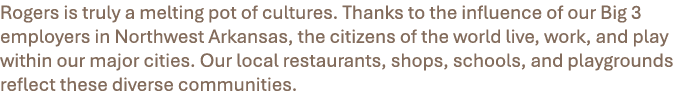 Rogers is truly a melting pot of cultures. Thanks to the influence of our Big 3 employers in Northwest Arkansas, the ...