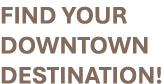 FIND YOUR DOWNTOWN DESTINATION!
