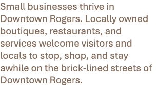 Small businesses thrive in Downtown Rogers. Locally owned boutiques, restaurants, and services welcome visitors and l...