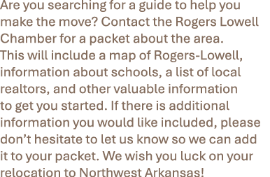 Are you searching for a guide to help you make the move? Contact the Rogers Lowell Chamber for a packet about the are...