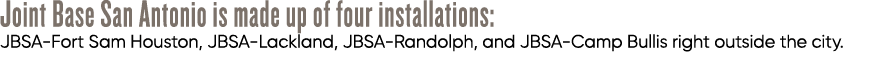 Joint Base San Antonio is made up of four installations: JBSA Fort Sam Houston, JBSA Lackland, JBSA Randolph, and JBS...