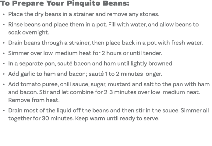 To Prepare Your Pinquito Beans: Place the dry beans in a strainer and remove any stones  Rinse beans and place them i   