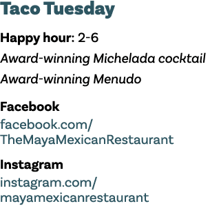 Taco Tuesday Happy hour: 2-6 Award-winning Michelada cocktail Award-winning Menudo Facebook facebook com  TheMayaMexi   