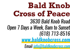 Bald Knob Cross of Peace 3630 Bald Knob Road Open 7 Days a Week, 8am to Sunset (618) 713 8516 www.baldknobcross.com E...