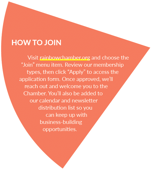 HOW TO JOIN Visit rainbowchamber.org and choose the “Join” menu item. Review our membership types, then click “Apply”...