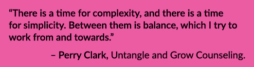 “There is a time for complexity, and there is a time for simplicity. Between them is balance, which I try to work fro...