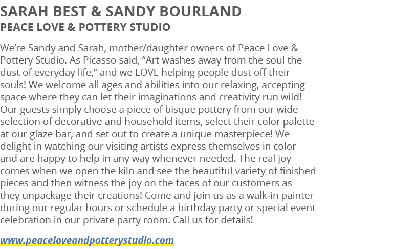 Sarah Best & Sandy Bourland Peace Love & Pottery Studio We’re Sandy and Sarah, mother/daughter owners of Peace Love &...