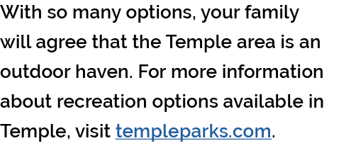 With so many options, your family will agree that the Temple area is an outdoor haven. For more information about rec...