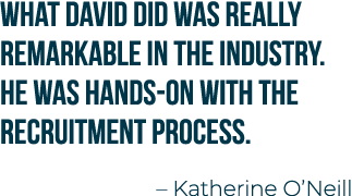 What David did was really remarkable in the industry. He was hands on with the recruitment process. – Katherine O’Neill