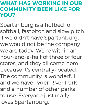 What has working in our community been like for you? Spartanburg is a hotbed for softball, fastpitch and slow pitch. ...