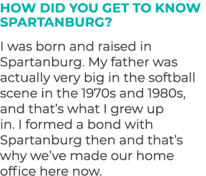 How did you get to know Spartanburg? I was born and raised in Spartanburg. My father was actually very big in the sof...