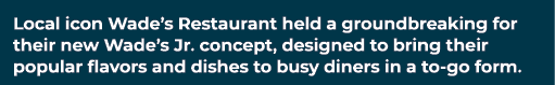 Local icon Wade’s Restaurant held a groundbreaking for their new Wade’s Jr. concept, designed to bring their popular ...