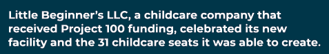 Little Beginner’s LLC, a childcare company that received Project 100 funding, celebrated its new facility and the 31 ...