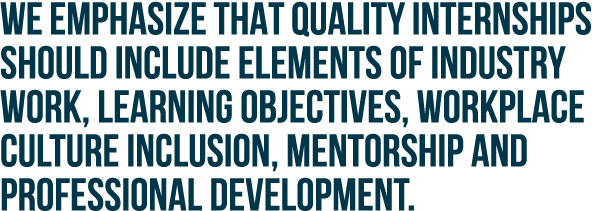We emphasize that quality internships should include elements of industry work, learning objectives, workplace cultur...