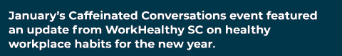 January’s Caffeinated Conversations event featured an update from WorkHealthy SC on healthy workplace habits for the ...