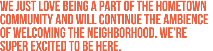 We just love being a part of the hometown community and will continue the ambience of welcoming the neighborhood. We’...