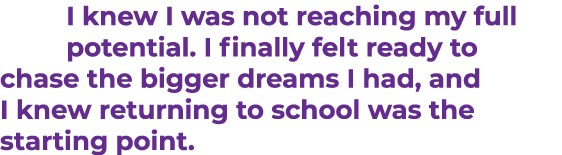 I knew I was not reaching my full potential. I finally felt ready to chase the bigger dreams I had, and I knew return...