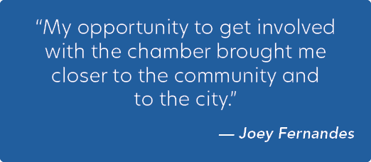 “My opportunity to get involved with the chamber brought me closer to the community and to the city.” — Joey Fernandes