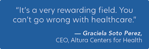 “It’s a very rewarding field. You can’t go wrong with healthcare.” — Graciela Soto Perez, CEO, Altura Centers for Health