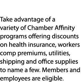Discounts Take advantage of a variety of Chamber Affinity programs offering discounts on health insurance, workers co...