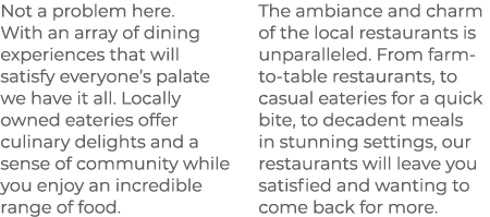 Not a problem here. With an array of dining experiences that will satisfy everyone’s palate we have it all. Locally o...