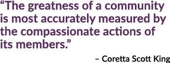 “The greatness of a community is most accurately measured by the compassionate actions of its members.” – Coretta Sco...