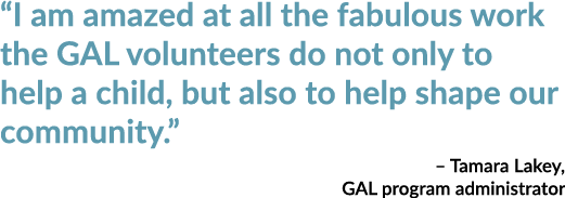 “I am amazed at all the fabulous work the GAL volunteers do not only to help a child, but also to help shape our comm...