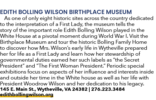EDITH BOLLING WILSON BIRTHPLACE MUSEUM As one of only eight historic sites across the country dedicated to the interp...